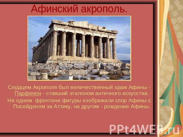 Афинский акрополь. Сердцем Акрополя был величественный храм Афины - Парфенон - ставший эталоном античного искусства.На одном фронтоне фигуры изображали спор Афины с Посейдоном за Аттику, на другом - рождение Афины.