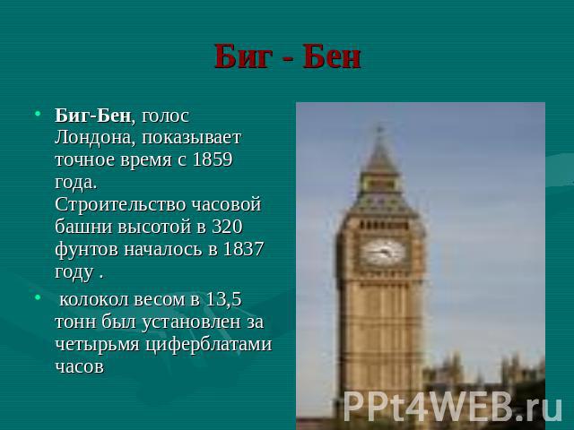 Биг - Бен Биг-Бен, голос Лондона, показывает точное время с 1859 года. Строительство часовой башни высотой в 320 фунтов началось в 1837 году . колокол весом в 13,5 тонн был установлен за четырьмя циферблатами часов