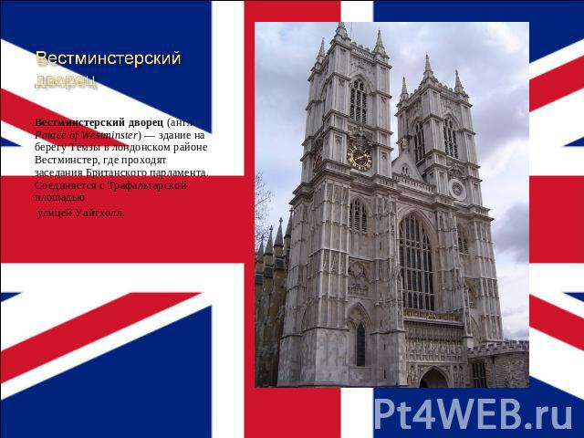 Вестминстерский дворец Вестминстерский дворец (англ. Palace of Westminster) — здание на берегу Темзы в лондонском районе Вестминстер, где проходят заседания Британского парламента. Соединяется с Трафальгарской площадью улицей Уайтхолл.