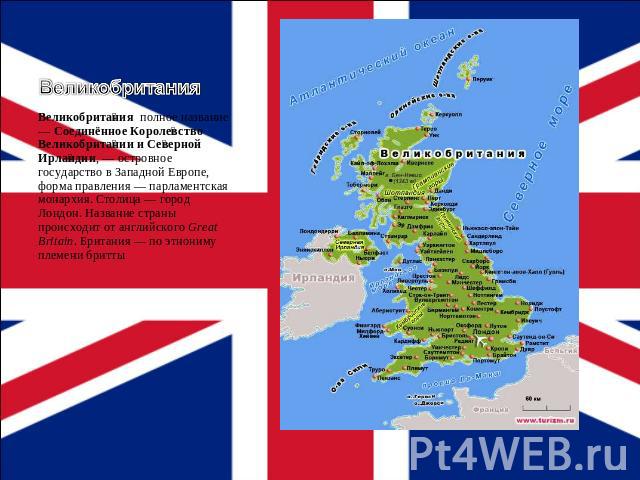 Великобритания Великобритания полное название — Соединённое Королевство Великобритании и Северной Ирландии, — островное государство в Западной Европе, форма правления — парламентская монархия. Столица — город Лондон. Название страны происходит от ан…