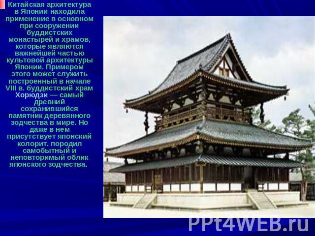 Китайская архитектура в Японии находила применение в основном при сооружении буддистских монастырей и храмов, которые являются важнейшей частью культовой архитектуры Японии. Примером этого может служить построенный в начале VIII в. буддистский храм …