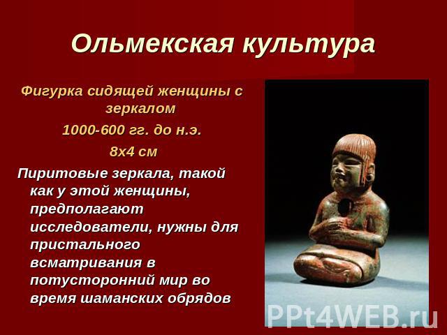 Ольмекская культура Фигурка сидящей женщины с зеркалом1000-600 гг. до н.э. 8х4 см Пиритовые зеркала, такой как у этой женщины, предполагают исследователи, нужны для пристального всматривания в потусторонний мир во время шаманских обрядов