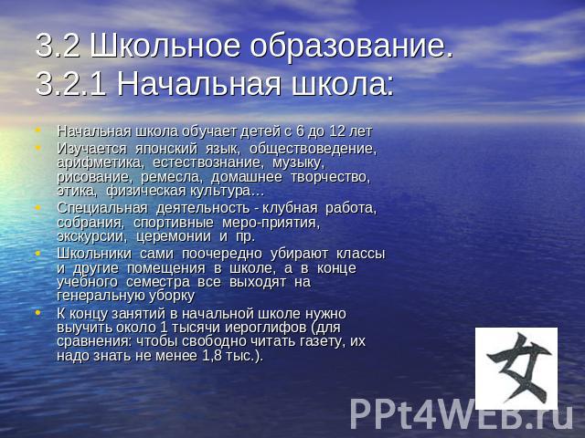 3.2 Школьное образование.3.2.1 Начальная школа: Начальная школа обучает детей с 6 до 12 летИзучается  японский  язык,  обществоведение, арифметика,  естествознание,  музыку, рисование,  ремесла,  домашнее  творчество,  этика,  физическая культура…Сп…