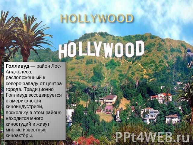 Голливуд — район Лос-Анджелеса, расположенный к северо-западу от центра города. Традиционно Голливуд ассоциируется с американской киноиндустрией, поскольку в этом районе находится много киностудий и живут многие известные киноактёры.