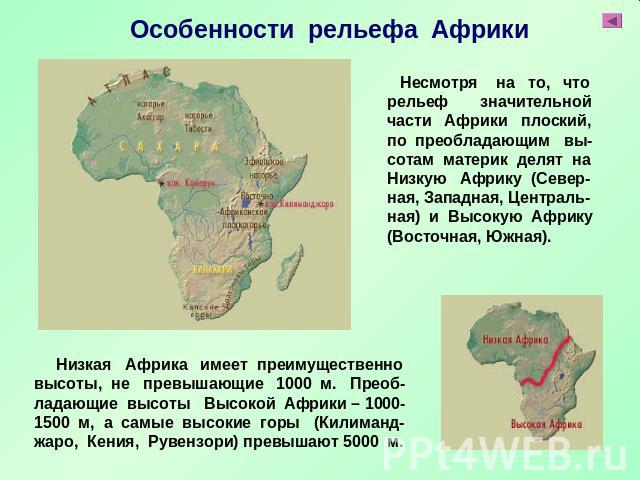 Особенности рельефа Африки Несмотря на то, что рельеф значительной части Африки плоский, по преобладающим вы- сотам материк делят на Низкую Африку (Север-ная, Западная, Централь- ная) и Высокую Африку (Восточная, Южная). Низкая Африка имеет преимуще…