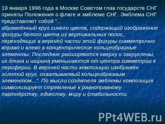 19 января 1996 года в Москве Советом глав государств СНГ приняты Положения о флаге и эмблеме СНГ. Эмблема СНГ представляет собой 