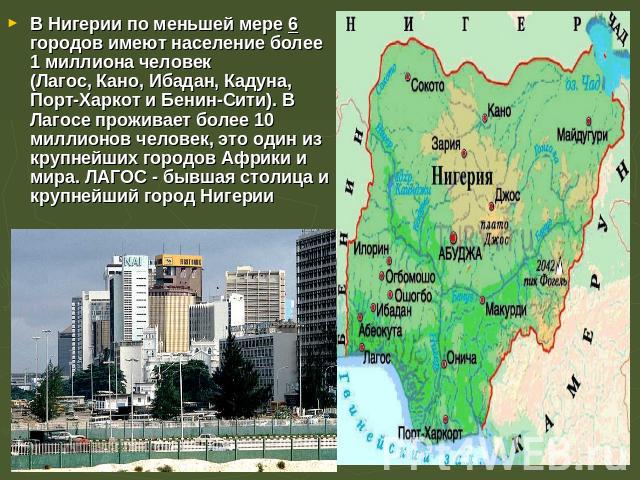 В Нигерии по меньшей мере 6 городов имеют население более 1 миллиона человек (Лагос, Кано, Ибадан, Кадуна,  Порт-Харкот и Бенин-Сити). В Лагосе проживает более 10 миллионов человек, это один из крупнейших городов Африки и мира. ЛАГОС - бывшая столиц…