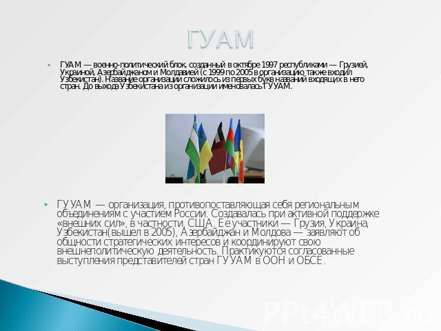 ГУАМ ГУАМ — военно-политический блок, созданный в октябре 1997 республиками — Грузией, Украиной, Азербайджаном и Молдавией (с 1999 по 2005 в организацию также входил Узбекистан). Название организации сложилось из первых букв названий входящих в него…