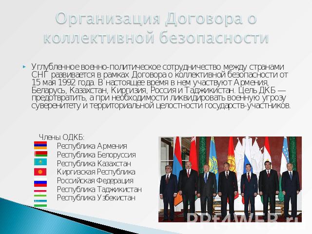 Организация Договора о коллективной безопасности Углубленное военно-политическое сотрудничество между странами СНГ развивается в рамках Договора о коллективной безопасности от 15 мая 1992 года. В настоящее время в нем участвуют Армения, Беларусь, Ка…