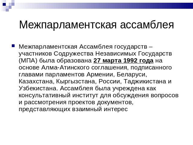 Межпарламентская ассамблея Межпарламентская Ассамблея государств – участников Содружества Независимых Государств (МПА) была образована 27 марта 1992 года на основе Алма-Атинского соглашения, подписанного главами парламентов Армении, Беларуси, Казахс…