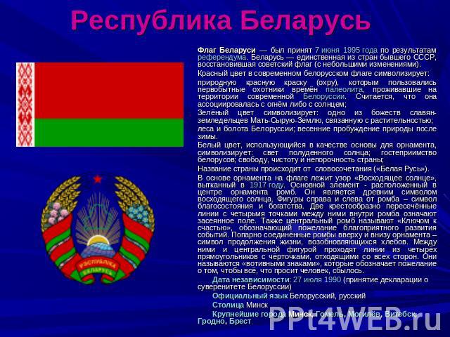 Республика Беларусь Флаг Беларуси — был принят 7 июня 1995 года по результатам референдума. Беларусь — единственная из стран бывшего СССР, восстановившая советский флаг (с небольшими изменениями). Красный цвет в современном белорусском флаге символи…