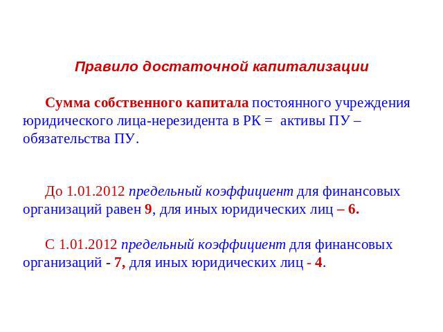 Правило достаточной капитализации Сумма собственного капитала постоянного учреждения юридического лица-нерезидента в РК = активы ПУ – обязательства ПУ.До 1.01.2012 предельный коэффициент для финансовых организаций равен 9, для иных юридических лиц –…