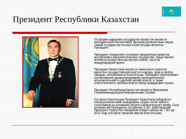 Президент Республики Казахстан По форме правления государство Казахстан является президентской Республикой. Высшим должностным лицом, главой государства согласно Конституции является Президент. Президент определяет основные направления развития внут…