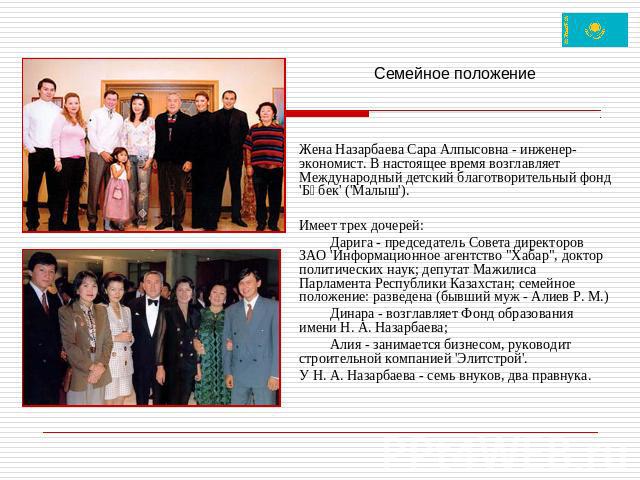Семейное положениеЖена Назарбаева Сара Алпысовна - инженер-экономист. В настоящее время возглавляет Международный детский благотворительный фонд 'Бөбек' ('Малыш').Имеет трех дочерей:Дарига - председатель Совета директоров ЗАО 'Информационное агентст…