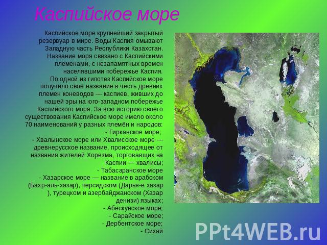 Каспийское море Каспийское море крупнейший закрытый резервуар в мире. Воды Каспия омывают Западную часть Республики Казахстан. Название моря связано с Каспийскими племенами, с незапамятных времен населявшими побережье Каспия.По одной из гипотез Касп…