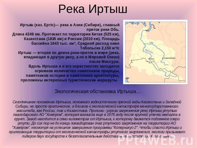 Река Иртыш Иртыш (каз. Ертiс)— река в Азии (Сибири), главный приток реки Обь.Длина 4248 км. Протекает по территории Китая (525 км), Казахстана (1835 км) и России (2010 км). Площадь бассейна 1643 тыс. км², Средний расход ниже Тобольска 2,150 м³/сИрты…