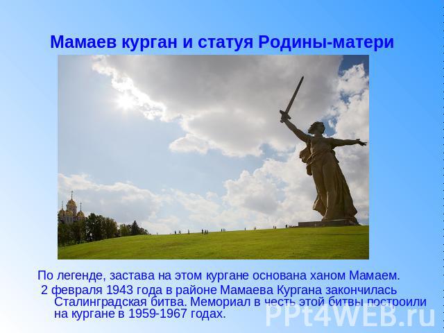 Мамаев курган и статуя Родины-матери По легенде, застава на этом кургане основана ханом Мамаем. 2 февраля 1943 года в районе Мамаева Кургана закончилась Сталинградская битва. Мемориал в честь этой битвы построили на кургане в 1959-1967 годах.