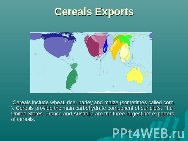 Cereals Exports Cereals include wheat, rice, barley and maize (sometimes called corn). Cereals provide the main carbohydrate component of our diets. The United States, France and Australia are the three largest net exporters of cereals.