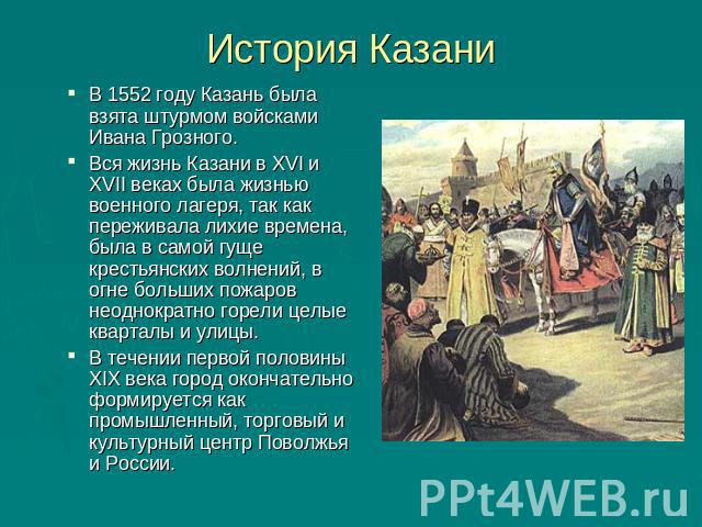 История Казани В 1552 году Казань была взята штурмом войсками Ивана Грозного. Вся жизнь Казани в XVI и XVII веках была жизнью военного лагеря, так как переживала лихие времена, была в самой гуще крестьянских волнений, в огне больших пожаров неоднокр…