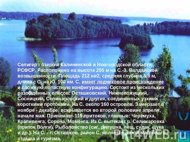 Селигер - озеро в Калининской и Новгородской области РСФСР. Расположено на высоте 205 м на С.-З. Валдайской возвышенности. Площадь 212 км2, средняя глубина 5,8 м, длина с С. на Ю. 100 км. С. имеет ледниковое происхождение и сложную лопастную конфигу…