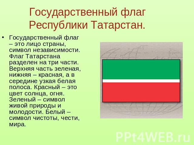 Государственный флаг Республики Татарстан. Государственный флаг – это лицо страны, символ независимости. Флаг Татарстана разделен на три части. Верхняя часть зеленая, нижняя – красная, а в середине узкая белая полоса. Красный – это цвет солнца, огня…