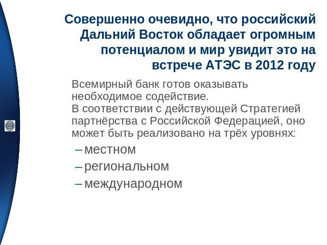 Совершенно очевидно, что российский Дальний Восток обладает огромным потенциалом и мир увидит это на встрече АТЭС в 2012 году Всемирный банк готов оказывать необходимое содействие.В соответствии с действующей Стратегией партнёрства с Российской Феде…