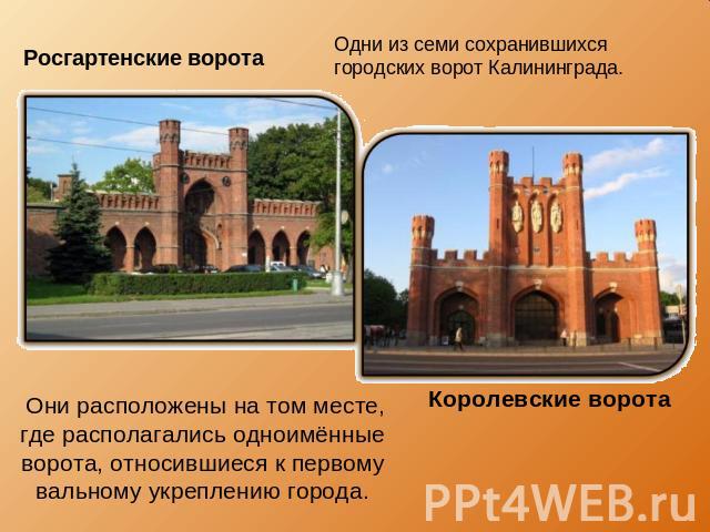 Росгартенские ворота Одни из семи сохранившихся городских ворот Калининграда. Они расположены на том месте, где располагались одноимённые ворота, относившиеся к первому вальному укреплению города. Королевские ворота