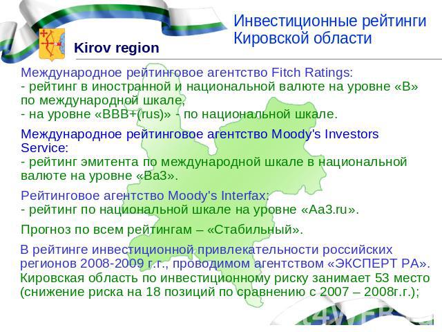 Инвестиционные рейтинги Кировской областиМеждународное рейтинговое агентство Fitch Ratings:- рейтинг в иностранной и национальной валюте на уровне «В» по международной шкале,- на уровне «BBB+(rus)» - по национальной шкале.Международное рейтинговое а…