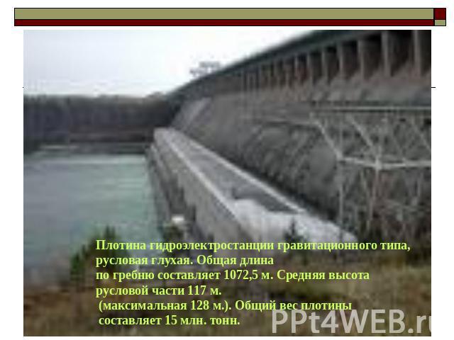 Плотина гидроэлектростанции гравитационного типа, русловая глухая. Общая длина по гребню составляет 1072,5 м. Средняя высота русловой части 117 м. (максимальная 128 м.). Общий вес плотины составляет 15 млн. тонн. 