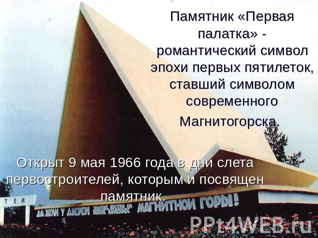 Памятник «Первая палатка» - романтический символ эпохи первых пятилеток, ставший символом современного Магнитогорска. Открыт 9 мая 1966 года в дни слета первостроителей, которым и посвящен памятник.