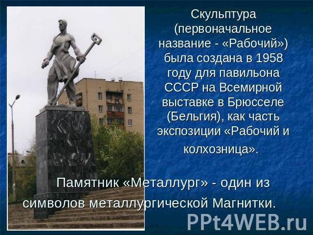Скульптура (первоначальное название - «Рабочий») была создана в 1958 году для павильона СССР на Всемирной выставке в Брюсселе (Бельгия), как часть экспозиции «Рабочий и колхозница».      Памятник «Металлург» - один из символов металлургической Магнитки.
