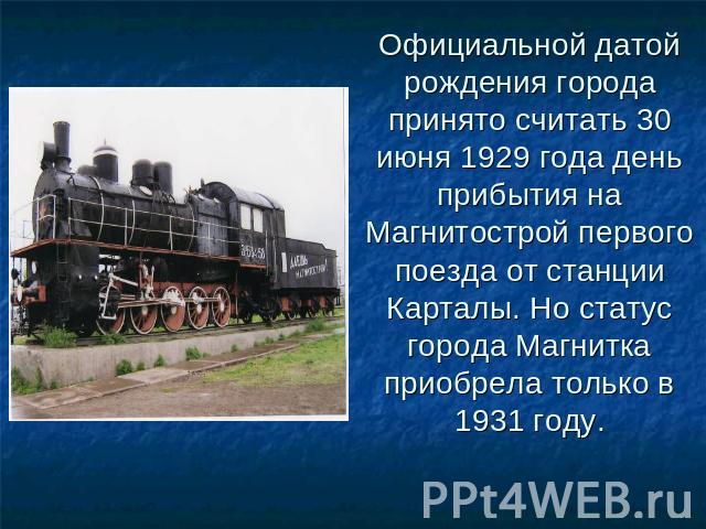Официальной датой рождения города принято считать 30 июня 1929 года день прибытия на Магнитострой первого поезда от станции Карталы. Но статус города Магнитка приобрела только в 1931 году.