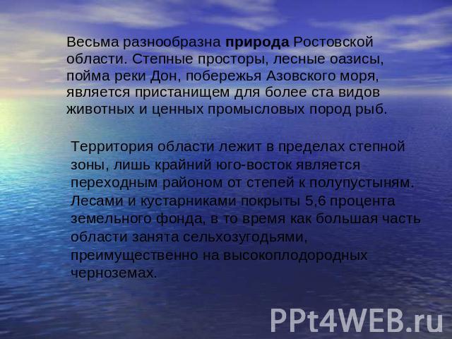 Весьма разнообразна природа Ростовской области. Степные просторы, лесные оазисы, пойма реки Дон, побережья Азовского моря, является пристанищем для более ста видов животных и ценных промысловых пород рыб. Территория области лежит в пределах степной …