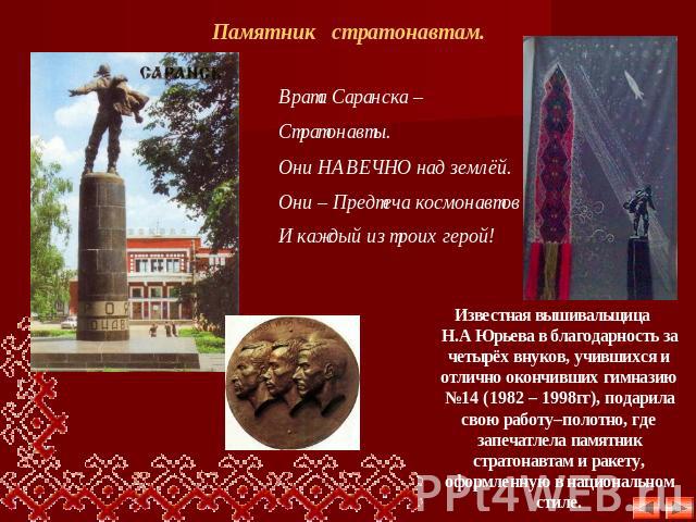 Памятник стратонавтам. Врата Саранска – Стратонавты. Они НАВЕЧНО над землёй.Они – Предтеча космонавтовИ каждый из троих герой! Известная вышивальщица Н.А Юрьева в благодарность за четырёх внуков, учившихся и отлично окончивших гимназию №14 (1982 – 1…