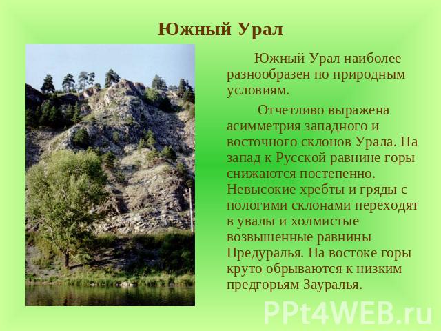 Южный Урал Южный Урал наиболее разнообразен по природным условиям. Отчетливо выражена асимметрия западного и восточного склонов Урала. На запад к Русской равнине горы снижаются постепенно. Невысокие хребты и гряды с пологими склонами переходят в ува…