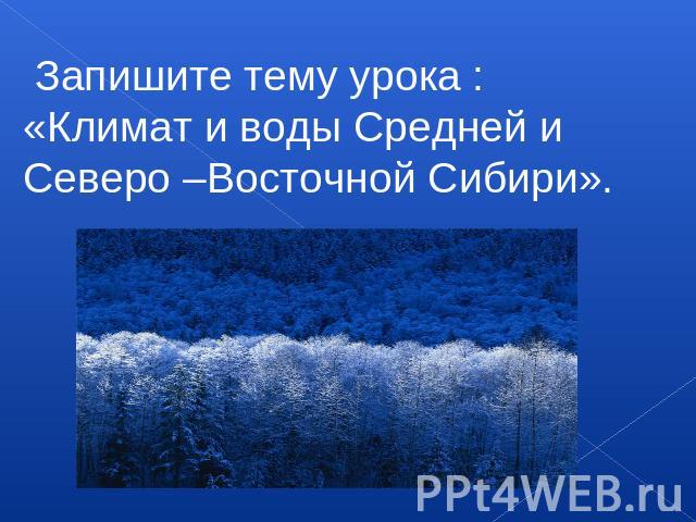Запишите тему урока :«Климат и воды Средней и Северо –Восточной Сибири».