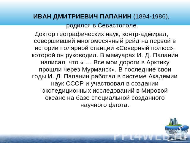 ИВАН ДМИТРИЕВИЧ ПАПАНИН (1894-1986), родился в Севастополе.Доктор географических наук, контр-адмирал, совершивший многомесячный рейд на первой в истории полярной станции «Северный полюс», которой он руководил. В мемуарах И. Д. Папанин написал, что «…