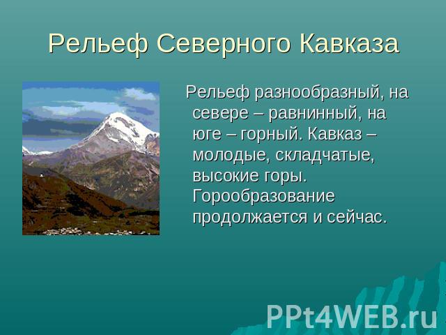 Рельеф Северного Кавказа Рельеф разнообразный, на севере – равнинный, на юге – горный. Кавказ – молодые, складчатые, высокие горы. Горообразование продолжается и сейчас.