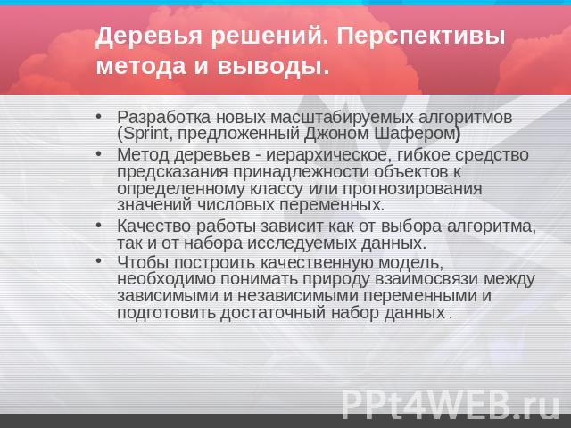 Деревья решений. Перспективы метода и выводы. Разработка новых масштабируемых алгоритмов (Sprint, предложенный Джоном Шафером) Метод деревьев - иерархическое, гибкое средство предсказания принадлежности объектов к определенному классу или прогнозиро…