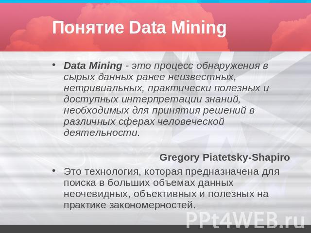 Понятие Data Mining Data Mining - это процесс обнаружения в сырых данных ранее неизвестных, нетривиальных, практически полезных и доступных интерпретации знаний, необходимых для принятия решений в различных сферах человеческой деятельности. Gregory …