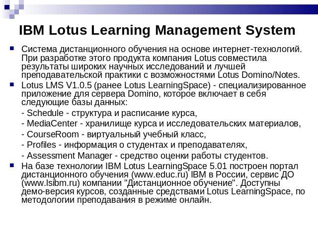 IBM Lotus Learning Management System Система дистанционного обучения на основе интернет-технологий. При разработке этого продукта компания Lotus совместила результаты широких научных исследований и лучшей преподавательской практики с возможностями L…