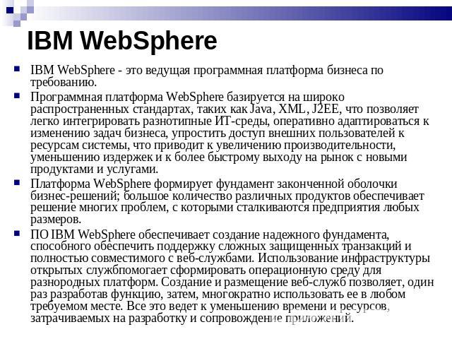 IBM WebSphere IBM WebSphere - это ведущая программная платформа бизнеса по требованию. Программная платформа WebSphere базируется на широко распространенных стандартах, таких как Java, XML, J2EE, что позволяет легко интегрировать разнотипные ИТ-сред…