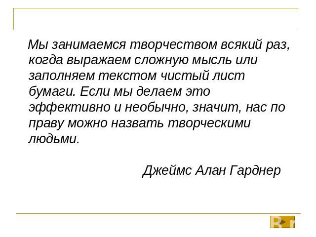 Мы занимаемся творчеством всякий раз, когда выражаем сложную мысль или заполняем текстом чистый лист бумаги. Если мы делаем это эффективно и необычно, значит, нас по праву можно назвать творческими людьми.Джеймс Алан Гарднер