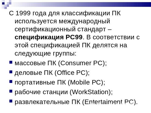 С 1999 года для классификации ПК используется международный сертификационный стандарт – спецификация РС99. В соответствии с этой спецификацией ПК делятся на следующие группы:массовые ПК (Consumer PC);деловые ПК (Office PC);портативные ПК (Mobile PC)…