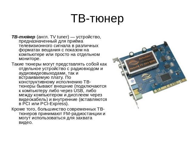 ТВ-тюнер ТВ-тюнер (англ. TV tuner) — устройство, предназначенный для приёма телевизионного сигнала в различных форматах вещания с показом на компьютере или просто на отдельном мониторе. Такие тюнеры могут представлять собой как отдельное устройство …