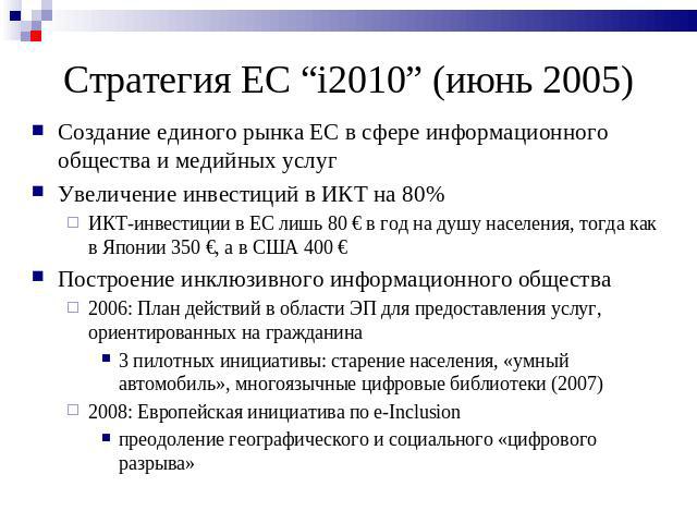 Стратегия ЕC “i2010” (июнь 2005) Создание единого рынка ЕС в сфере информационного общества и медийных услугУвеличение инвестиций в ИКТ на 80%ИКТ-инвестиции в ЕС лишь 80 € в год на душу населения, тогда как в Японии 350 €, а в США 400 €Построение ин…