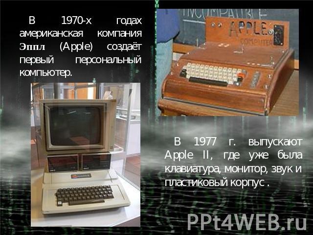 В 1970-х годах американская компания Эппл (Apple) создаёт первый персональный компьютер.В 1977 г. выпускают Apple II, где уже была клавиатура, монитор, звук и пластиковый корпус .