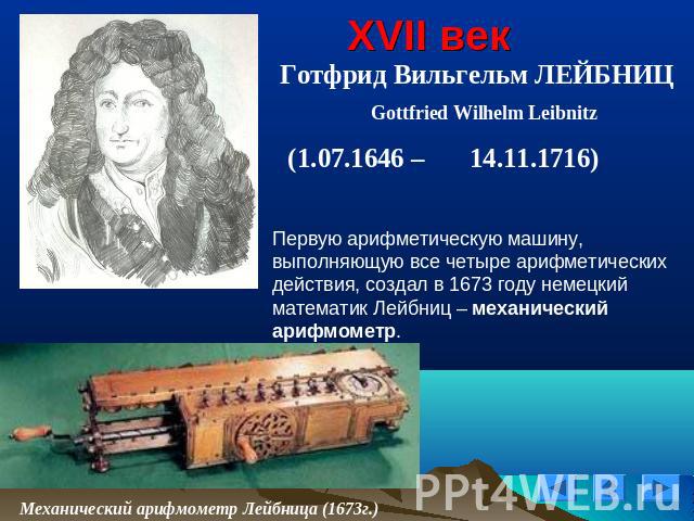 XVII век Готфрид Вильгельм ЛЕЙБНИЦ Gottfried Wilhelm Leibnitz (1.07.1646 – 14.11.1716)Первую арифметическую машину, выполняющую все четыре арифметических действия, создал в 1673 году немецкий математик Лейбниц – механический арифмометр.