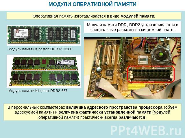 МОДУЛИ ОПЕРАТИВНОЙ ПАМЯТИ Оперативная память изготавливается в виде модулей памяти. Модули памяти DDR, DDR2 устанавливаются в специальные разъемы на системной плате. В персональных компьютерах величина адресного пространства процессора (объем адресу…