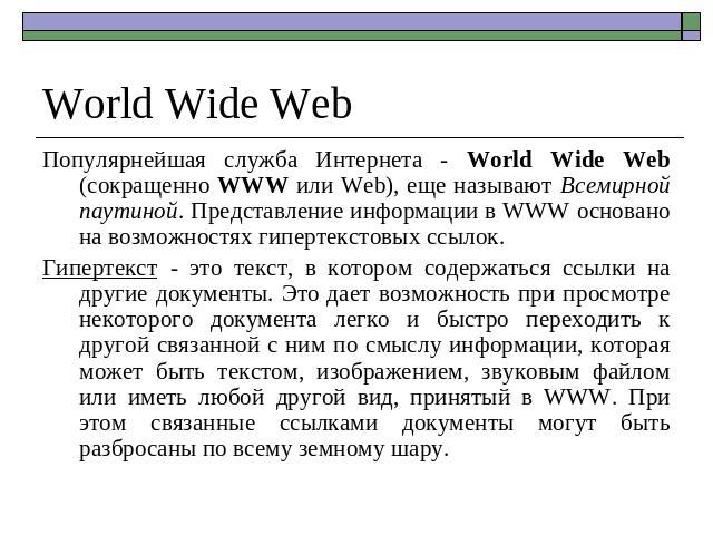 World Wide Web Популярнейшая служба Интернета - World Wide Web (сокращенно WWW или Web), еще называют Всемирной паутиной. Представление информации в WWW основано на возможностях гипертекстовых ссылок. Гипертекст - это текст, в котором содержаться сс…